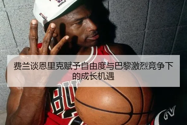 费兰谈恩里克赋予自由度与巴黎激烈竞争下的成长机遇